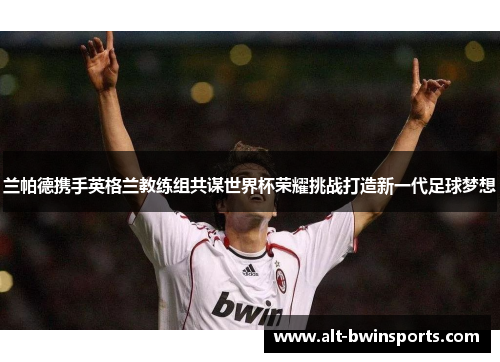 兰帕德携手英格兰教练组共谋世界杯荣耀挑战打造新一代足球梦想