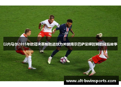以内马尔2015年欧冠决赛制胜进球为关键揭示巴萨荣耀时刻的背后故事