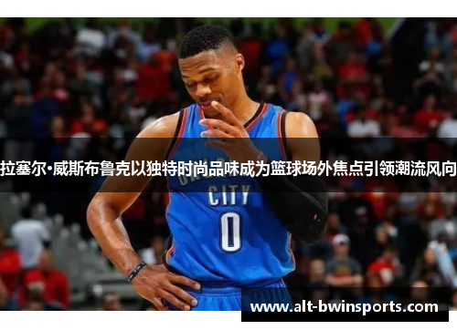 拉塞尔·威斯布鲁克以独特时尚品味成为篮球场外焦点引领潮流风向
