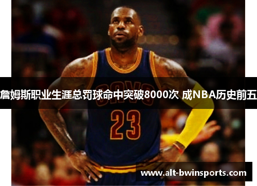詹姆斯职业生涯总罚球命中突破8000次 成NBA历史前五