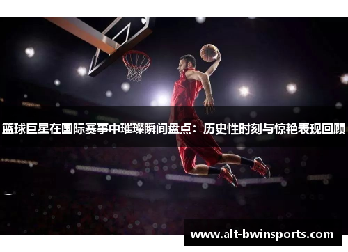 篮球巨星在国际赛事中璀璨瞬间盘点：历史性时刻与惊艳表现回顾