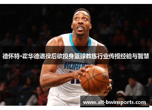 德怀特·霍华德退役后欲投身篮球教练行业传授经验与智慧