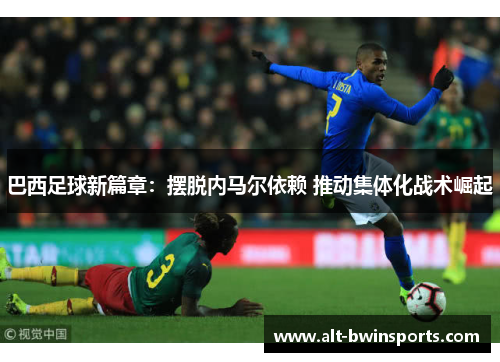 巴西足球新篇章：摆脱内马尔依赖 推动集体化战术崛起