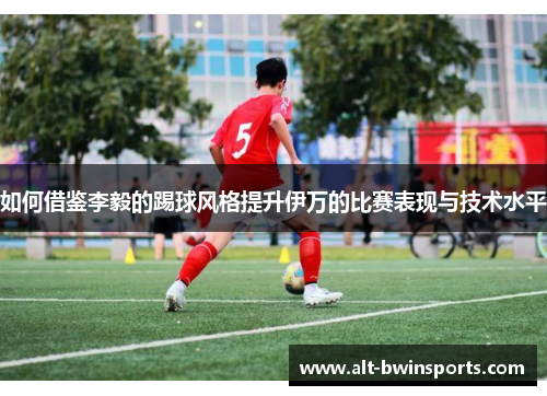 如何借鉴李毅的踢球风格提升伊万的比赛表现与技术水平