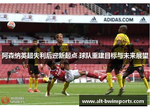 阿森纳英超失利后迎新起点 球队重建目标与未来展望