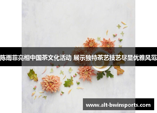 陈雨菲亮相中国茶文化活动 展示独特茶艺技艺尽显优雅风范