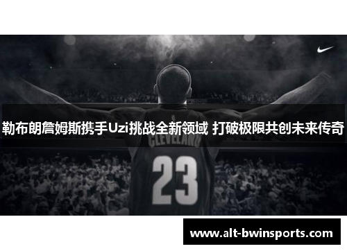 勒布朗詹姆斯携手Uzi挑战全新领域 打破极限共创未来传奇