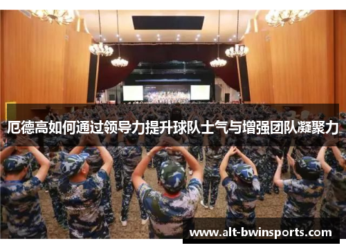 厄德高如何通过领导力提升球队士气与增强团队凝聚力